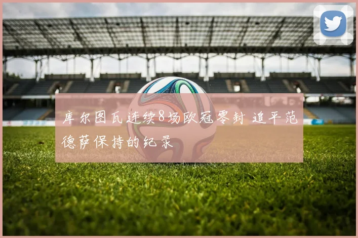 库尔图瓦连续8场欧冠零封 追平范德萨保持的纪录