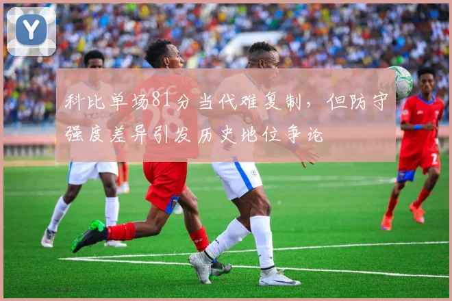 科比单场81分当代难复制，但防守强度差异引发历史地位争论